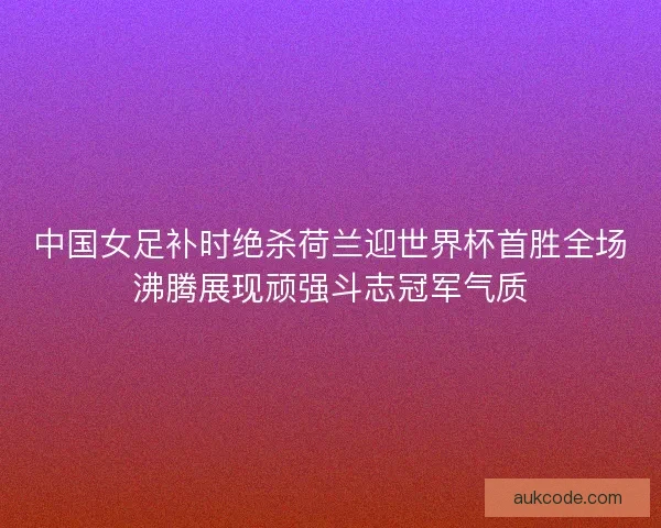中国女足补时绝杀荷兰迎世界杯首胜全场沸腾展现顽强斗志冠军气质