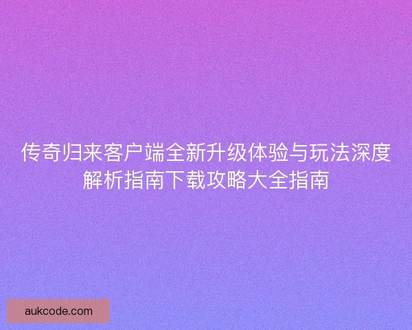 传奇归来客户端全新升级体验与玩法深度解析指南下载攻略大全指南