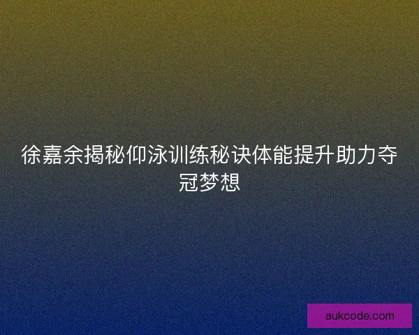 徐嘉余揭秘仰泳训练秘诀体能提升助力夺冠梦想
