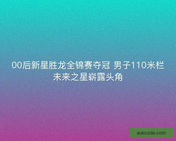 00后新星胜龙全锦赛夺冠 男子110米栏未来之星崭露头角