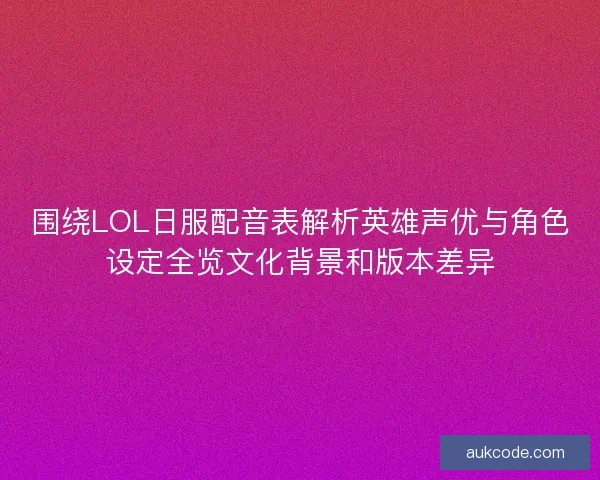 围绕LOL日服配音表解析英雄声优与角色设定全览文化背景和版本差异