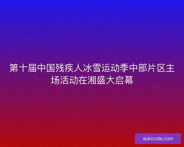 第十届中国残疾人冰雪运动季中部片区主场活动在湘盛大启幕