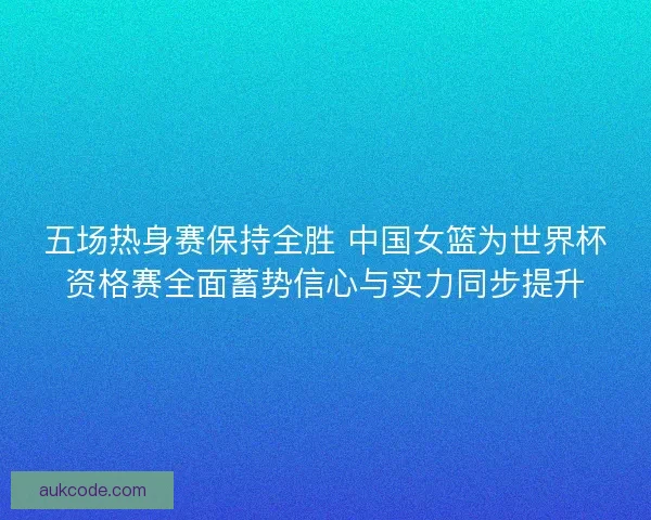 五场热身赛保持全胜 中国女篮为世界杯资格赛全面蓄势信心与实力同步提升