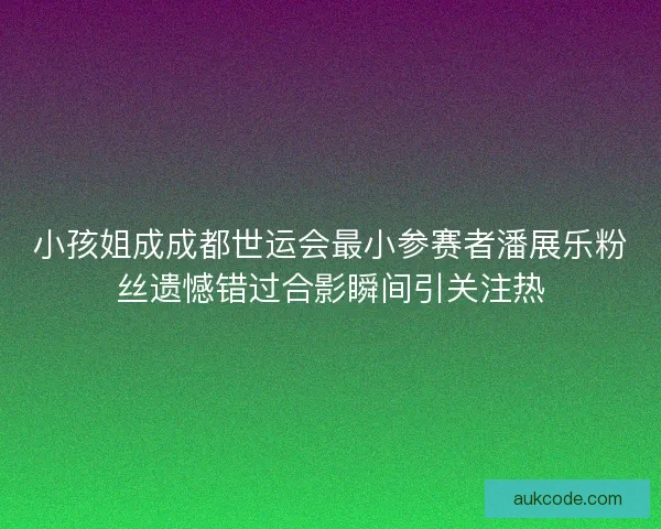 小孩姐成成都世运会最小参赛者潘展乐粉丝遗憾错过合影瞬间引关注热