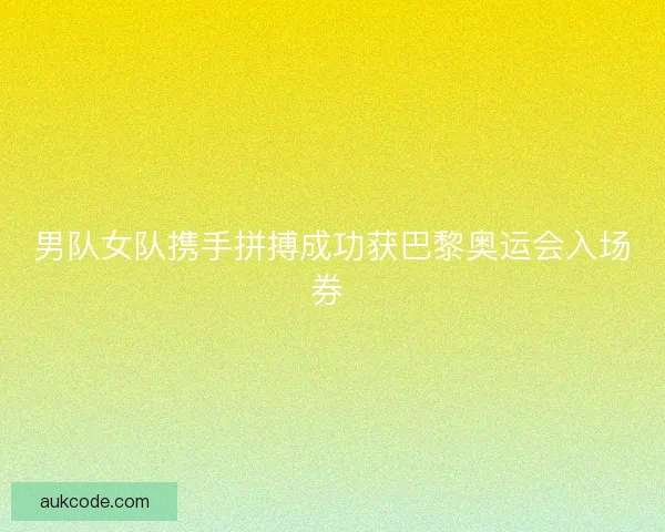 男队女队携手拼搏成功获巴黎奥运会入场券 