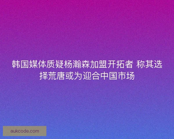 韩国媒体质疑杨瀚森加盟开拓者 称其选择荒唐或为迎合中国市场