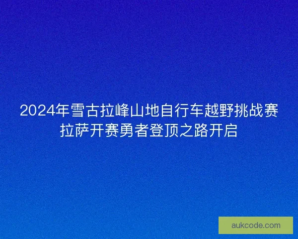 2024年雪古拉峰山地自行车越野挑战赛拉萨开赛勇者登顶之路开启