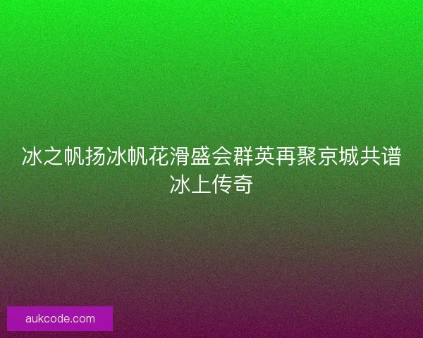 冰之帆扬冰帆花滑盛会群英再聚京城共谱冰上传奇