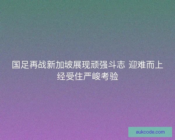 国足再战新加坡展现顽强斗志 迎难而上经受住严峻考验