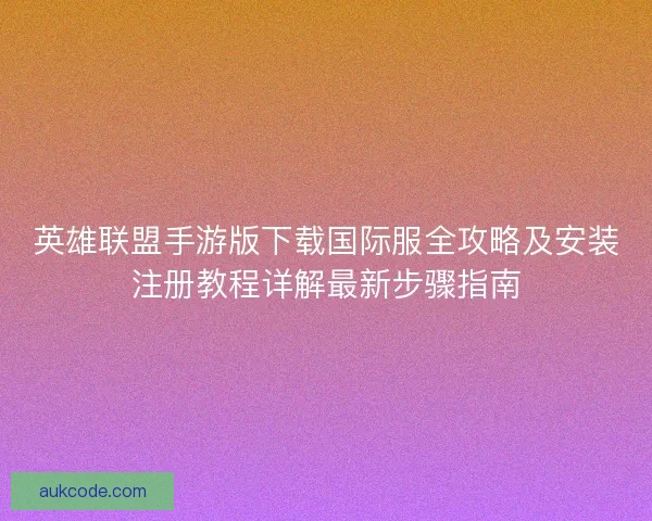 英雄联盟手游版下载国际服全攻略及安装注册教程详解最新步骤指南