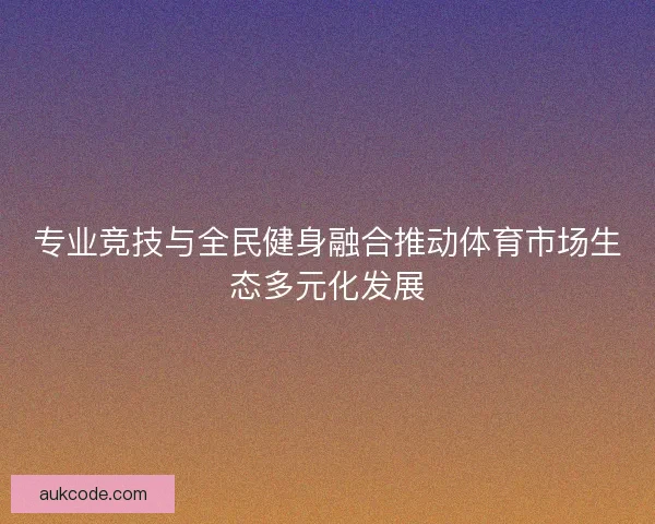 专业竞技与全民健身融合推动体育市场生态多元化发展