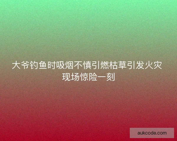 大爷钓鱼时吸烟不慎引燃枯草引发火灾 现场惊险一刻