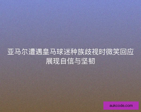 亚马尔遭遇皇马球迷种族歧视时微笑回应展现自信与坚韧