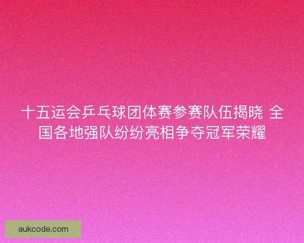 十五运会乒乓球团体赛参赛队伍揭晓 全国各地强队纷纷亮相争夺冠军荣耀