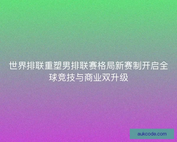 世界排联重塑男排联赛格局新赛制开启全球竞技与商业双升级