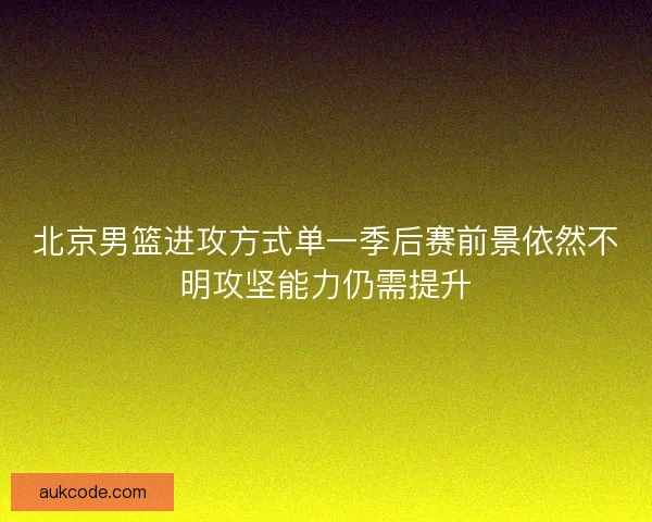 北京男篮进攻方式单一季后赛前景依然不明攻坚能力仍需提升