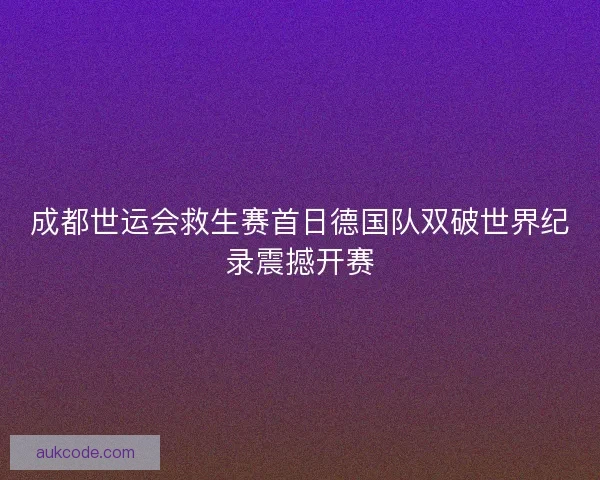 成都世运会救生赛首日德国队双破世界纪录震撼开赛