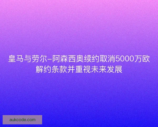皇马与劳尔-阿森西奥续约取消5000万欧解约条款并重视未来发展