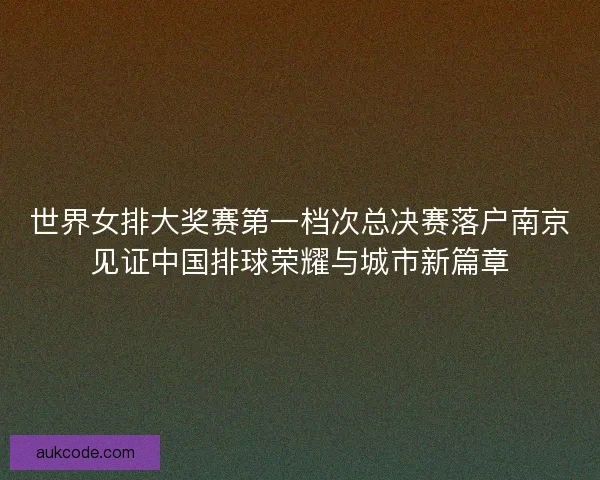 世界女排大奖赛第一档次总决赛落户南京见证中国排球荣耀与城市新篇章