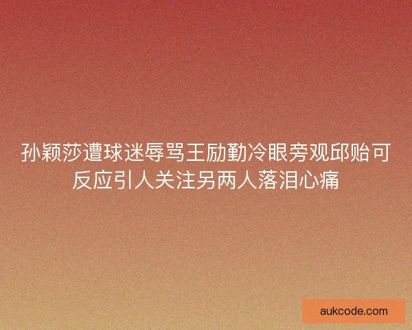 孙颖莎遭球迷辱骂王励勤冷眼旁观邱贻可反应引人关注另两人落泪心痛