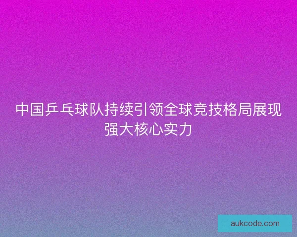 中国乒乓球队持续引领全球竞技格局展现强大核心实力