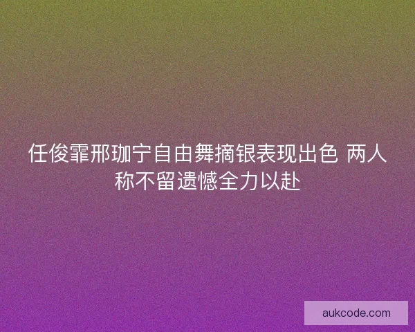 任俊霏邢珈宁自由舞摘银表现出色 两人称不留遗憾全力以赴
