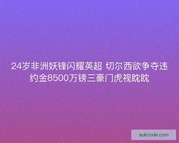 24岁非洲妖锋闪耀英超 切尔西欲争夺违约金8500万镑三豪门虎视眈眈