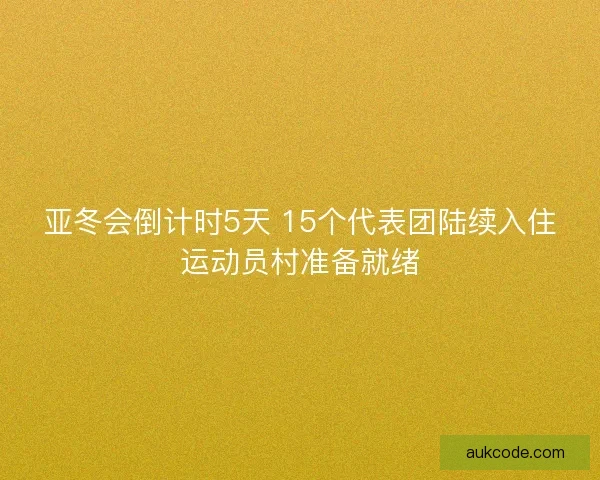 亚冬会倒计时5天 15个代表团陆续入住运动员村准备就绪