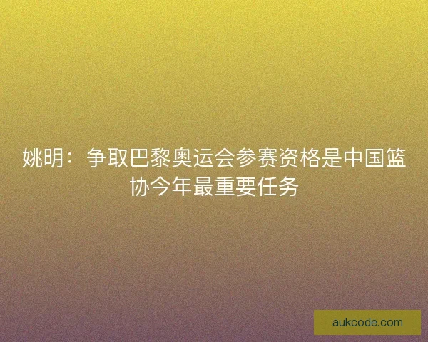 姚明：争取巴黎奥运会参赛资格是中国篮协今年最重要任务