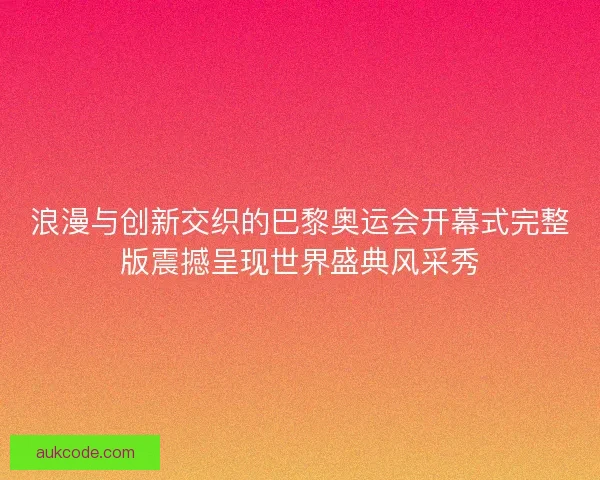 浪漫与创新交织的巴黎奥运会开幕式完整版震撼呈现世界盛典风采秀